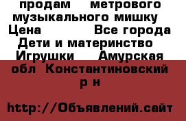 продам 1,5метрового музыкального мишку › Цена ­ 2 500 - Все города Дети и материнство » Игрушки   . Амурская обл.,Константиновский р-н